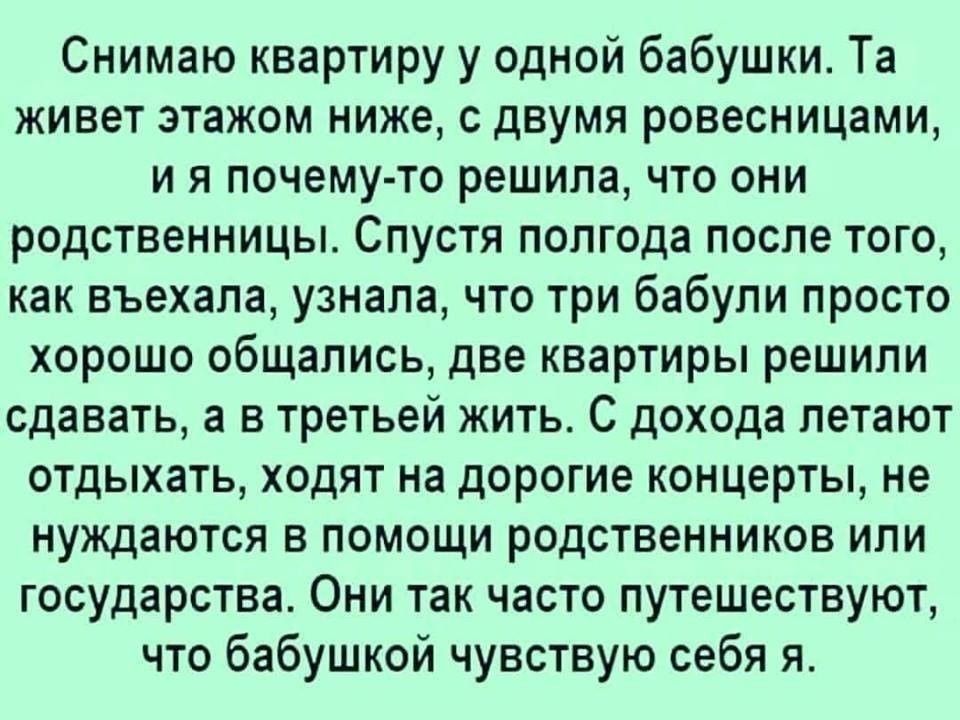 Снимаю квартиру у одной бабушки Та живет этажом ниже с двумя ровесницами и я почему то решила что они родственницы Спустя полгода после того как въехала узнала что три бабули просто хорошо общались две квартиры решили сдавать а в третьей жить С дохода летают отдыхать ходят на дорогие концерты не нуждаются в помощи родственников или государства Они так часто путешествуют что бабушкой чувствую себя 