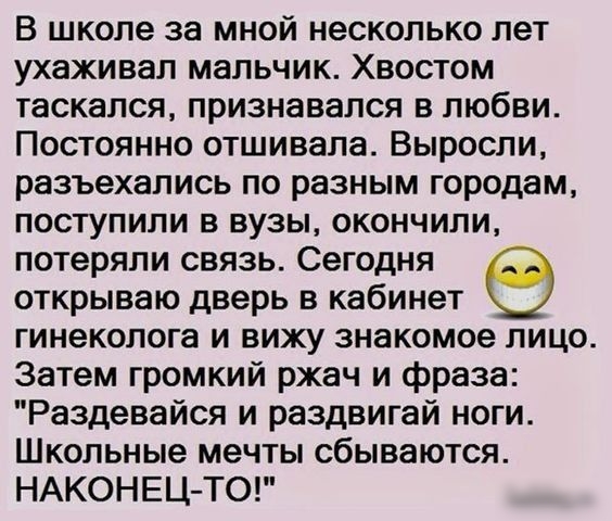 В школе за мной несколько лет ухаживал мальчик Хвостом таскался признавался в любви Постоянно отшивапа Выросли разъехались по разным городам поступили в вузы окончили потеряли связь Сегодня открываю дверь в кабинет гинеколога и вижу знакомое лицо Затем громкий ржач и фраза Раздевайся и раздвигай ноги Школьные мечты сбываются НАКОНЕЦ ТО