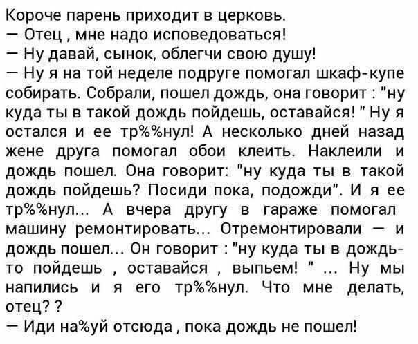 Короче парень приходит в церковь Отец мне надо исповедоваться Ну давай сынок облегчи свою душу Ну я на той неделе подруге помогал шкаф купе собирать Собрали пошел дождь она говорит куда ты в такой дождь пойдешь оставайся остался и ее трнул А несколько дней назад жене друга помогал обои клеить Наклеили и дождь пошеп Она говорит ну куда ты в такой дождь пойдешь Посиди пока подожди И я ее ТрНУЛ А вче