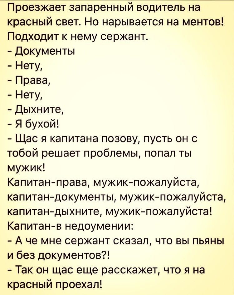 Проезжает запаренный водитель на красный свет Но нарывается на ментов Подходит к нему сержант Документы Нету Права Нету Дыхните Я бухой Щас я капитана позову пусть он с тобой решает проблемы попал ты мужик Капитанправа мужик пожалуйста капитан документы мужик пожалуйста капитандыхните мужик пожалуйста Капитанв недоумении А че мне сержант сказал что вы пьяны и без документов Так он щас еще расскаже