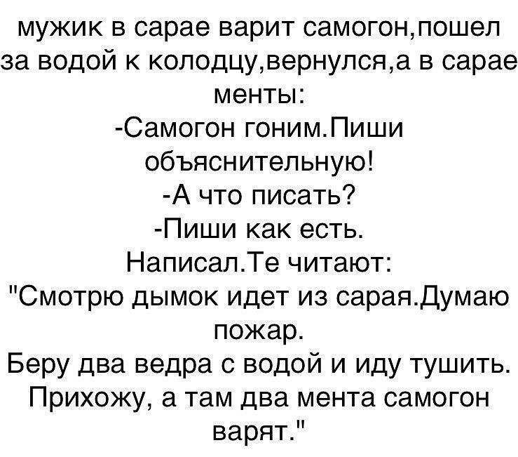 мужик в сарае варит самогонпошел за водой к колодцувернулсяа в сарае менты Самогон гонимПиши объяснительную А что писать Пиши как есть НаписалТе читают Смотрю дымок идет из сараядумаю пожар Беру два ведра с водой и иду тушить Прихожу а там два мента самогон варятР