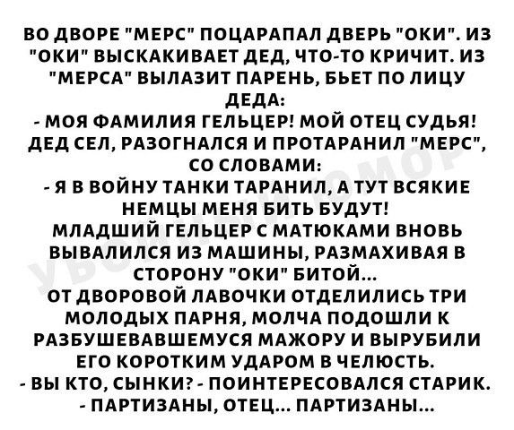ВО дВОРЕ МЕРС ПОЦАРАПАП двврь ОКИ ИЗ ОКИ ВЫСКАКИВАЕТ дЕд ЧТО ТО КРИЧИТ ИЗ МЕРСА ВЫЛАЗИТ ПАРЕНЬ БЬЕТ ПО ЛИЦУ дЕдА МОЯ ФАМИЛИЯ ГЕЛЬЦЕР МОЙ ОТЕЦ СУдЬЯ дЕд СЕП РАЗОГНАПСЯ И ПРОТАРАНИЛ МЕРС СО СЛОВАМИ Я В ВОЙНУ ТАНКИ ТАРАНИЛ А ТУТ ВСЯКИЕ НЕМЦЫ МЕНЯ БИТЬ БУДУТ МЛАДШИЙ ГЕЛЬЦЕР С МАТЮКАМИ ВНОВЬ ВЫВАЛИЛСЯ ИЗ МАШИНЫ РАЗМАХИВАЯ В СТОРОНУ ОКИ БИТОЙ ОТ дВОРОВОЙ ЛАВОЧКИ ОТДЕЛИЛИСЬ ТРИ МОЛОДЫХ ПАРНЯ МОЛЧА ПОДОШЛ