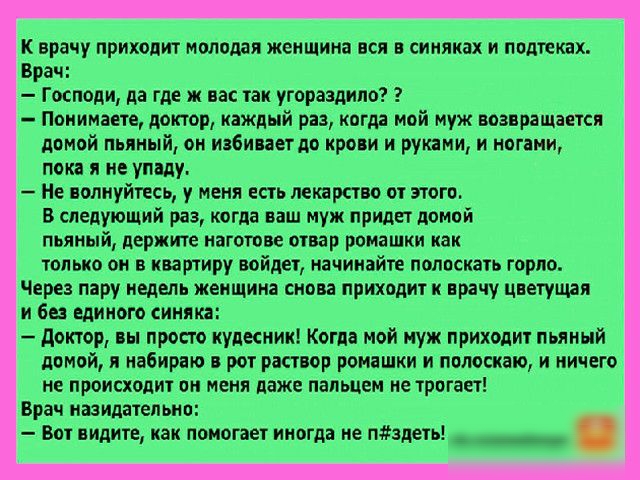 к врачу приходит молодая женщина вся в синяках и подтскпх Брач Господи да где ж нас так угораздило Понимаете доктор каждый раз когда мой муж возвращается домой пьяный он избиваетдо крови и руками и ногами пока я не упаду Не волнуйтесь у меня есть лекарство от этого В следующий раз когда ваш муж придет домой пьяный держите наготове отвар ромашки как только он в квартиру войдет начинайте полоскать г