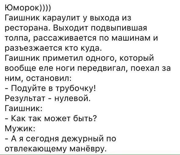ЮМОРОКПП Гаишник караулит у выхода из ресторана Выходит подвыпившая толпа рассаживается по машинам и разъезжается кто куда Гаишник приметил одного который вообще еле ноги передвигал поехал за ним остановил Подуйте в трубочку Результат нулевой Гаишник Как так может быть Мужик А я сегодня дежурный по отвлекающему манёвру