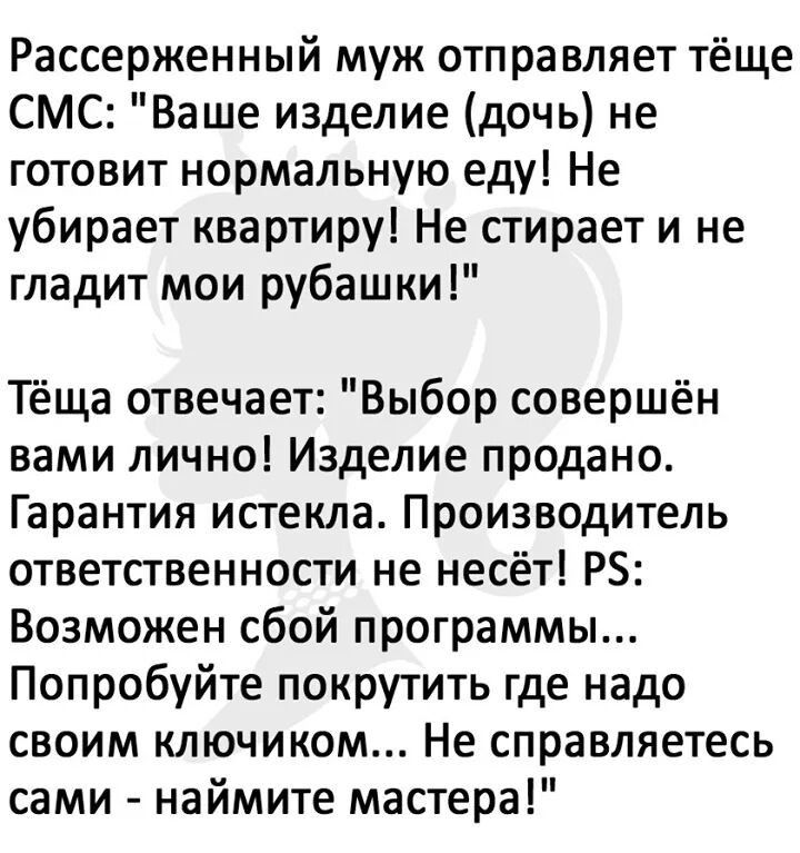 Рассерженный муж отправляет тёще СМС Ваше изделие дочь не готовит нормальную еду Не убирает квартиру Не стирает и не гладит мои рубашки Тёща отвечает Выбор совершён вами лично Изделие продано Гарантия истекла Производитель ответственности не несёт РБ Возможен сбой программы Попробуйте покрутить где надо своим ключиком Не справляетесь сами наймите мастера