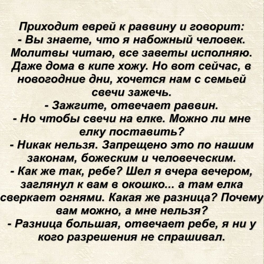 Приходит еврей к раввину и говорит Вы знаете что я набожный человек Молитвы читаю все заветы исполняю Даже дома в кипе хожу Но вот сейчас в новогодние дни хочется нам с семьей свечи зажечь 3ажгите отвечает раввин Но чтобы свечи на елке Можно ли мне елку поставить Никак нельзя Запрещено это по нашим законам божеским и человеческим Как же так ребе Шел я вчера вечером заглянул к вам в окошко а там ел