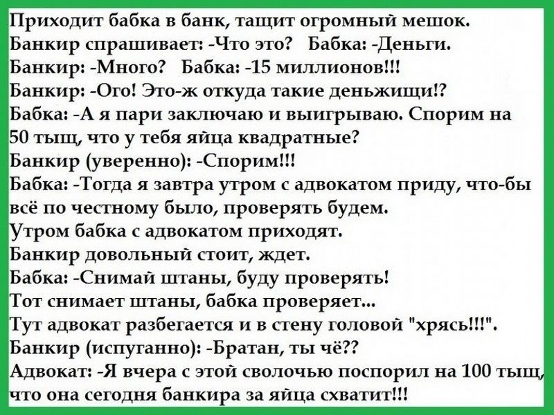 Приходит бабка в банк тащит огромный мешок Банкир спрашивает Что это Бабка Деньги Банкир Много Бабка 15 миллионов Банкир Ого Этож откуда такие деньжищи Бабка А я пари заключаю и выигрываю Спорим на 50 тыщ что у тебя яйца квадратные Банкир уверенно Спорим Бабка Тогда я завтра утром с адвокатом приду что бы всё по честному было проверять будем тром бабка с адвокатом приходят Банкир довольный стоит ж