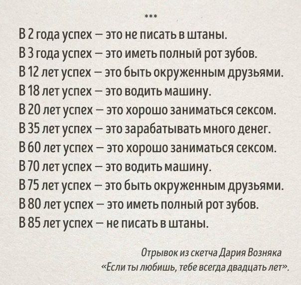 В 2 года успех это не писать в штаны В 3 года успех это иметь полный рот зубов В 12 лет успех это быть окруженным друзьями В 18 лет успех это водить машину В 20 лет успех это хорошо заниматься сексом В 35 лет успех зто зарабатывать много денег В 60 лет успех это хорошо заниматься сексом В 70 лет успех это водить машину В 75 лет успех это быть окруженным друзьями В 80 лет успех это иметь полный рот