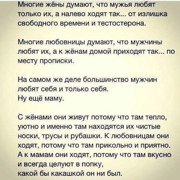 Многие жёны думают что мужья любят ТОЛЬКО ИХ а Налево ХОДЯТ так ОТ ИЗЛИШКЗ СБОбОдНОГО времени И тестостерона Многие любовницы думают что мужчины любят их а к жёнам домой приходят так по месту прописки На самом же деле большинство мужчин любят себя и только себя Ну ещё маму С женами они живут потому что там тепло уютно и именно там находятся их чистые носки трусы и рубашки К пюбовницам они ходят по