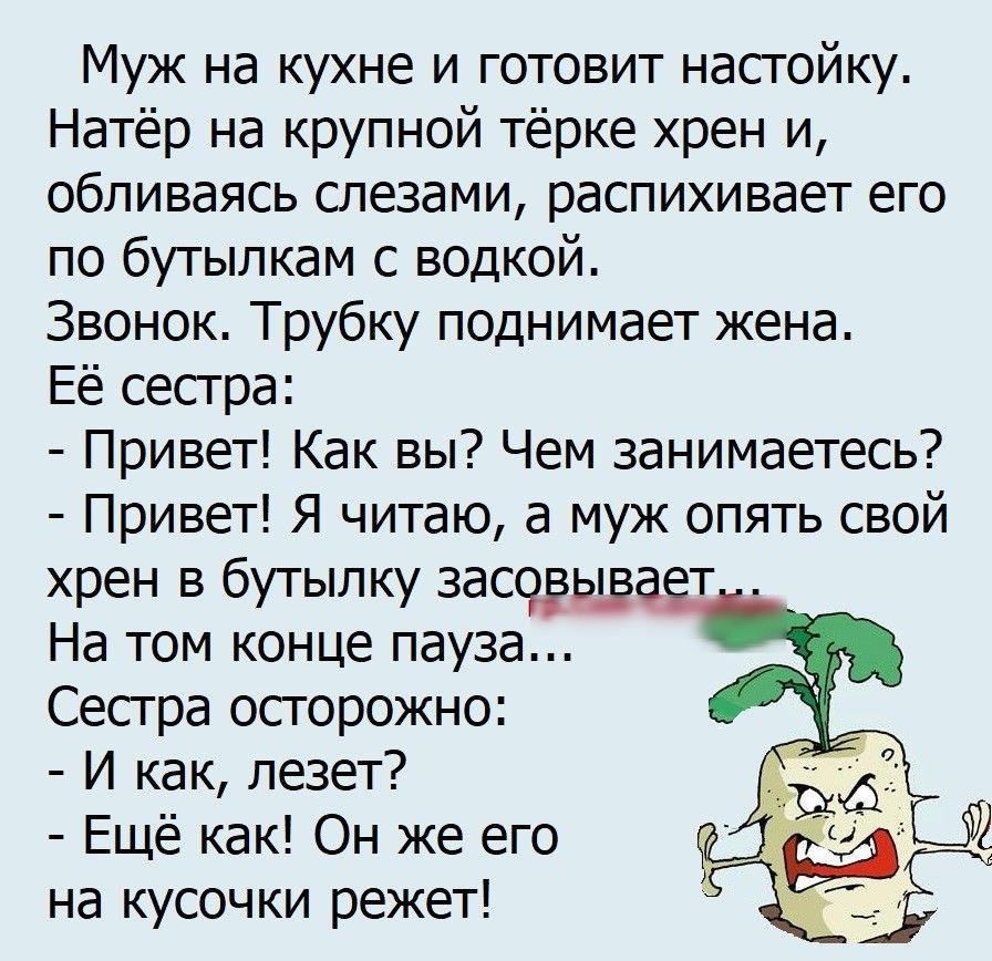 Муж на кухне и готовит настойку Натёр на крупной тёрке хрен и обливаясь слезами распихивает его по бутылкам с водкой Звонок Трубку поднимает жена Её сестра Привет Как вы Чем занимаетесь Привет Я читаю а муж опять свой хрен в бутылку засорьша т На том конце пауза Сестра осторожно И как лезет Ещё как Он же его на кусочки режет
