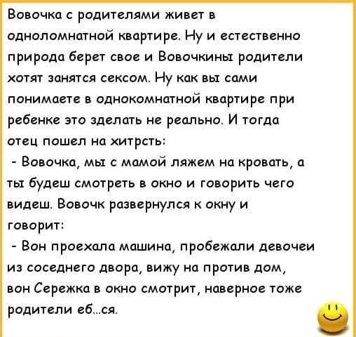 Вовочка с родителями живет в одноломнатной квартире Ну и естественно природа берет свое и Вовочкиньт родители хотят занятся сексом Ну как вы сами понимаете в однокомнатной квартире при ребенке это зделать не реально И тогда отец пошел на хитрсть Вовочка мы с мамой ляжем на кровать а тьт будеш смотреть в окно и говорить чего видеш Вовочк развернулся к окну и говорит Вон проехала машина пробежали де