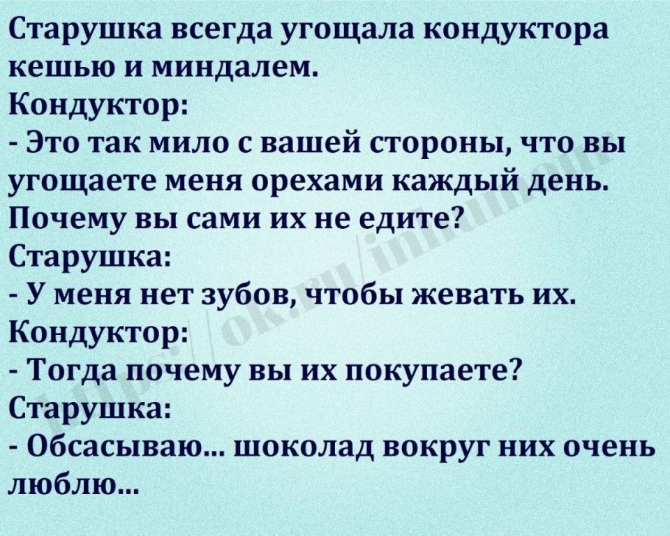 Старушка всегда угощала кондуктора кешью и миндалем Кондуктор Это так мило с вашей стороны что вы угощаете меня орехами каждый день Почему вы сами их не едите Старушка У меня нет зубов чтобы жевать их Кондуктор Тогда почему вы их покупаете Старушка Обсасываю шоколад вокруг них очень люблю