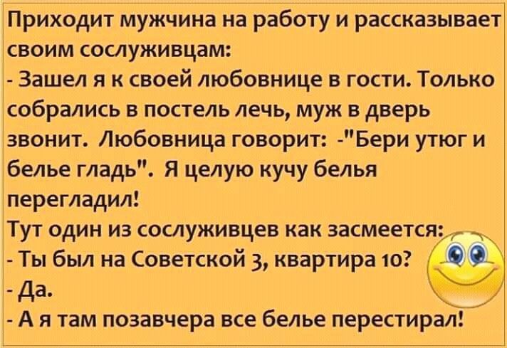 Приходит мужчина на работу и рассказывает своим сослуживцам Зашел я к своей любовнице в гости Только собрались в постель лечь муж в дверь звонит Любовница говорит Бери утюг и белье гладь Я целую кучу белья перегладил Тут один из сослуживцев как засмеется Ты был на Советской 3 квартира 10 Да А я там позавчера все белье перестирал