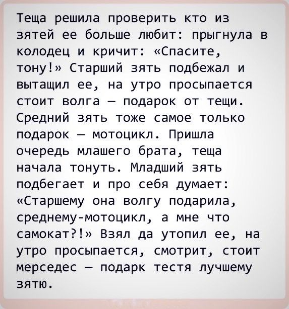 Теща решила проверить кто из зятей ее больше любит прыгнула в колодец и кричит Спасите тону Старший зять подбежал и вытащил ее на утро просыпается стоит волга подарок от тещи Средний зять тоже самое только подарок мотоцикл Пришла очередь млашего брата теща начала тонуть Младший зять подбегает и про себя думает Старшему она волгу подарила среднему мотоцикл а мне что самокат Взял да утопил ее на утр