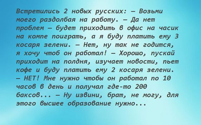 ись 2 нодых русских Возьми га раздолбая на работу Да нет Йробжтм будет приходить 8 офис на часик компе поиграть и я буду платить ему 3 косаря зелени Нет ну так не годится я хочу чтоб он работал Хорошо пускай приходит на полдня изучает нобости пьет кофе и буду платить ему 2 косаря зелени НЕТ Мне нужно чтобы он работал по 18 часов 6 день и получал гдето 200 баксов Ну изВини брат не могу для этого Вы