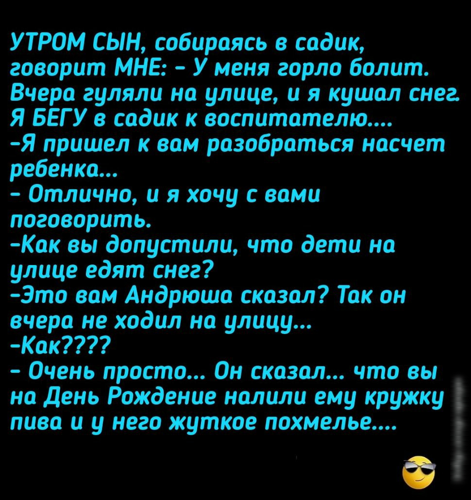 УТРОМ СЫН собираясь в садик говорит МНЕ У меня горло болит Вчера гуляли на улице и я кушал снег Я БЕГ У в садик к воспитателю Я пришел к вам разобраться насчет ребенка Отлично и я хочу с вами поговорить Как вы допустили что дети на улице едят снег Это вам Андрюша сказал Так он вчера не ходил на улицу Как Очень просто Он сказал что вы на день Рождение налили ему кружку пива и у него жуткое похмелье
