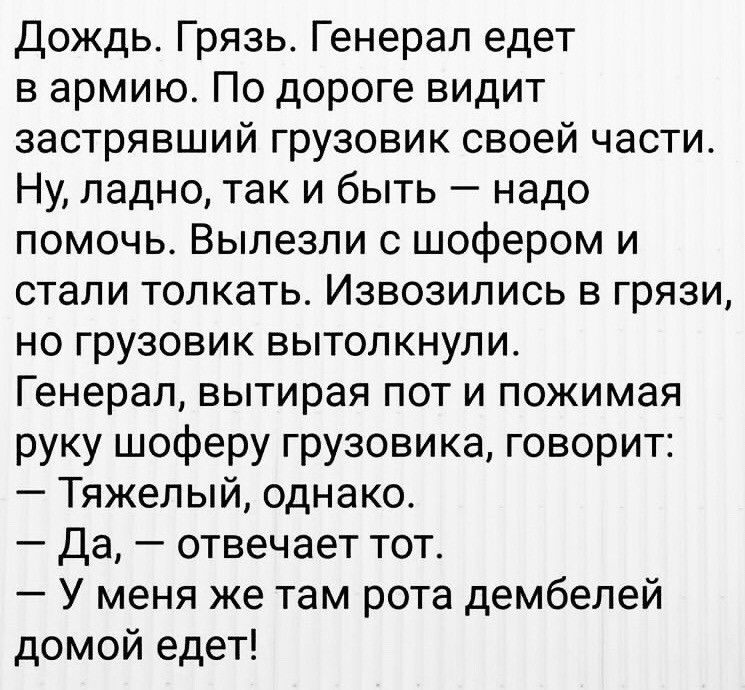 Дождь Грязь Генерал едет в армию По дороге видит застрявший грузовик своей части Ну ладно так и быть надо помочь Вылезли с шофером и стали толкать Извозились в грязи но грузовик вытолкнули Генерал вытирая пот и пожимая руку шоферу грузовика говорит Тяжелый однако Да отвечает тот У меня же там рота дембелей домой едет