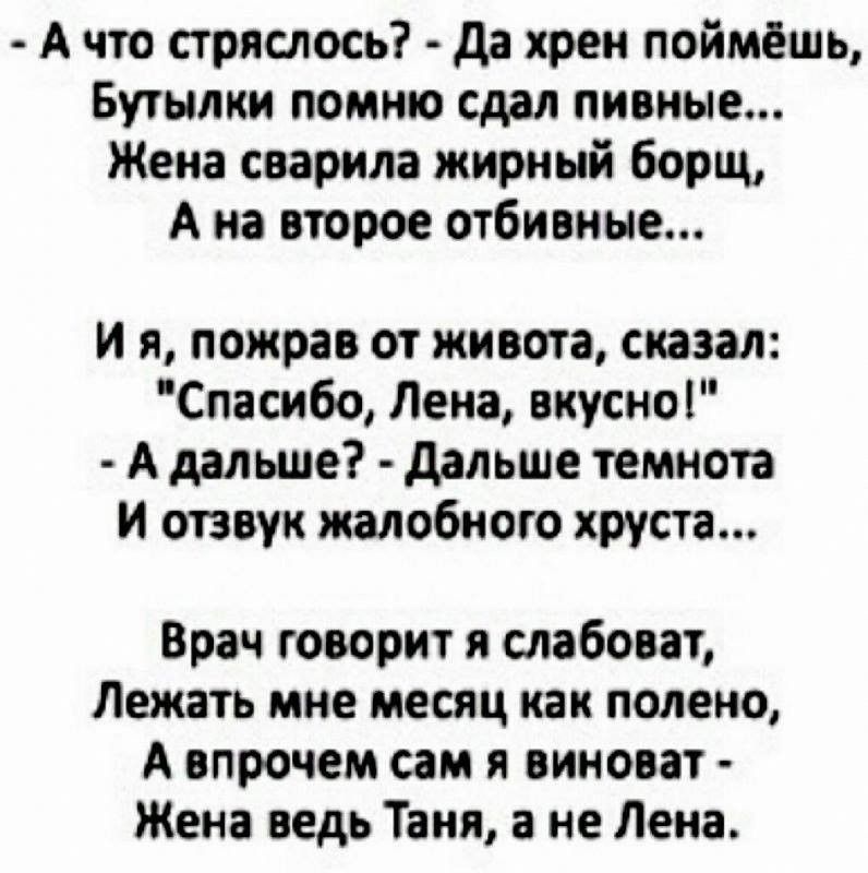 А что стряслось да хрен поймёшь Бутылки помню сдал пивные Жена сварила жирный борщ А на второе отбивные и я пожрав от живота сказал Спасибо Лена вкусно А дальше дальше темнота И отзвук жалобного хруста Врач говорит я слабоват Лежать мне месяц как полено А впрочем сам я виноват Жена ведь Таня а не Лена