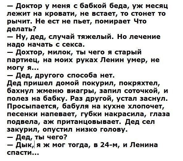 Доктор у меня с бабкой беда уж месяц лежит на кровати не встает то стонет то рычит Не ест не пьет помирает Что делать Ну дед случай тяжелый Но лечение надо начать с секса дохтор милок ты чего я старый партиец на моих руках Ленин умер не могу я дед другого способа нет дед пришел домой покурил покряхтел бахнул жменю виагры запил соточкой и полез на бабку Раз другой устал заснул Просыпается бабуля на