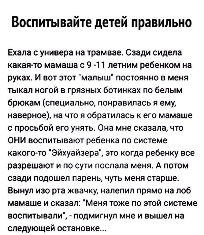 Воспитывайте детей правильно Ехала с универа на трамвае Сзади сидела какая то мамаша с 9 1 1 летним ребенком на руках И вот этот малыш постоянно в меня тыкал ногой в грязных ботинках по белым брюкам специально понравилась я ему наверное на что я обратилась к его мамаше с просьбой его унять Она мне сказала что ОНИ воспитывают ребенка по системе какогото Эйхуайзера это когда ребенку все разрешают и 