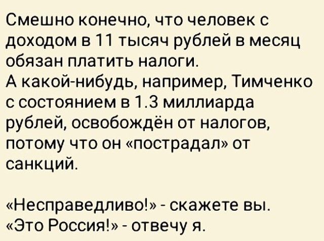 Смешно конечно что человек с доходом в 11 тысяч рублей в месяц обязан платить налоги А какойнибудь например Тимченко с состоянием в 13 миллиарда рублей освобождён от налогов потому что он пострадал от санкций Несправедливо скажете вы Это Россия отвечу я