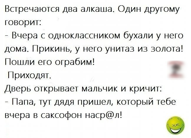 Встречаются два алкаша Один другому говорит _ Вчера с одноклассником бухали у него дома Прикинь у него унитаз из золота Пошли его ограбим Приходят Дверь открывает мальчик и кричит _ Папа тут дядя пришел который тебе вчера в саксофон насрл о