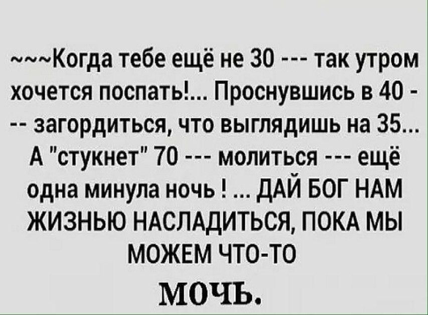 Когда тебе ещё не 30 так утром хочется поспать Проснувшись в 40 загордиться что выглядишь на 35 А стукнет 70 молиться ещё одна минула ночь дАЙ БОГ НАМ ЖИЗНЬЮ НАСЛАдИТЬСЯ ПОКА МЫ МОЖЕМ ЧТО ТО МОЧЬ