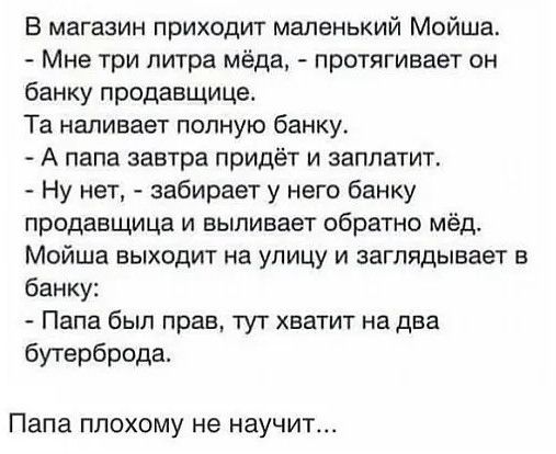 В магазин приходит маленький Мойша Мне три литра мёда протягивает он банку продавщице Та наливает полную банку А папа завтра придёт и заплатит Ну нет забирает у него банку продавщица и выпивает обратно мёд Мойша выходит на улицу и заглядывает в банку Папа был прав тут хватит на два бутерброда Папа ПЛОХОМУ не научит