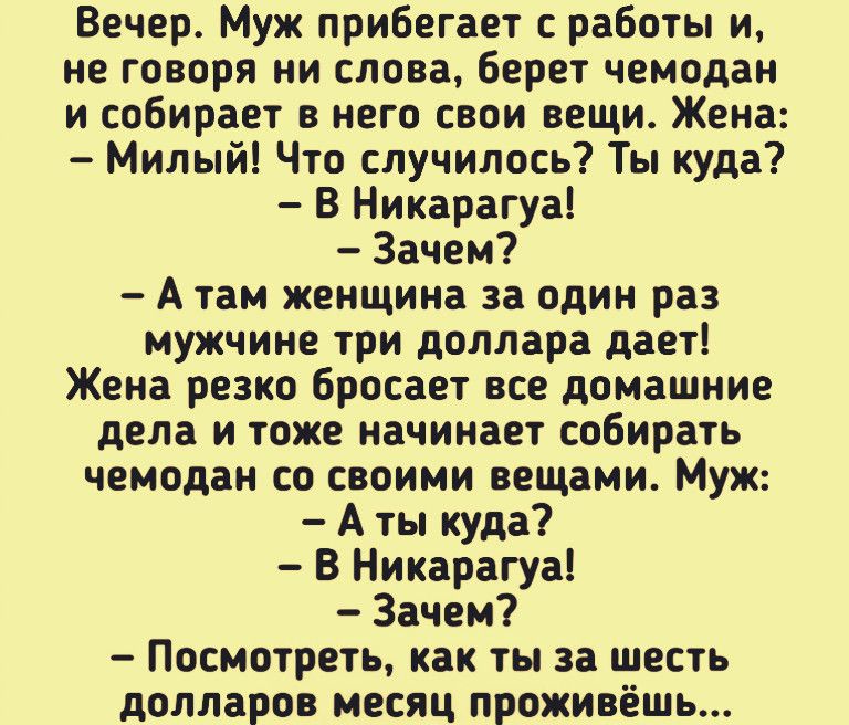 Вечер Муж прибегает с работы и не говоря ни слова берет чемодан и собирает в него свои вещи Жена Милый Что случилось Ты куда В Никарагуа Зачем А там женщина за один раз мужчине три доллара дает Жена резко бросает все домашние дела и тоже начинает собирать чемодан со своими вещами Муж А ты куда В Никарагуа Зачем Посмотреть как ты за шесть долларов месяц проживёшь