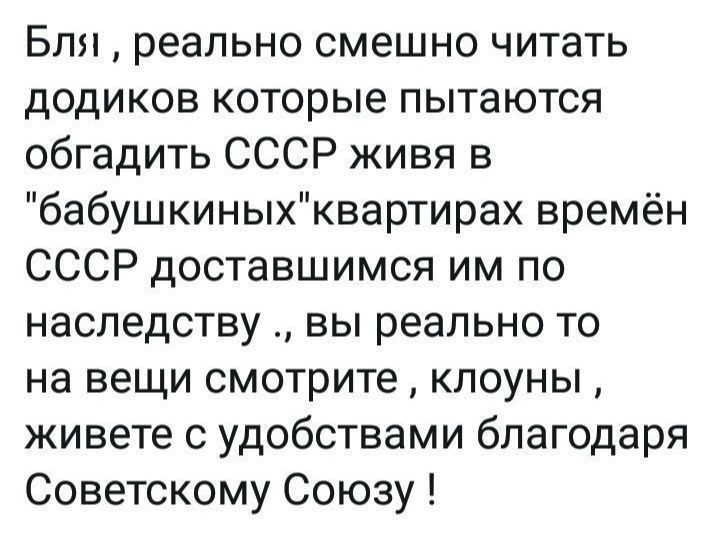 Бля реально смешно читать додиков которые пытаются обгадить СССР живя в бабушкиныхквартирах времён СССР доставшимся им по наследству вы реально то на вещи смотрите клоуны живете с удобствами благодаря Советскому Союзу
