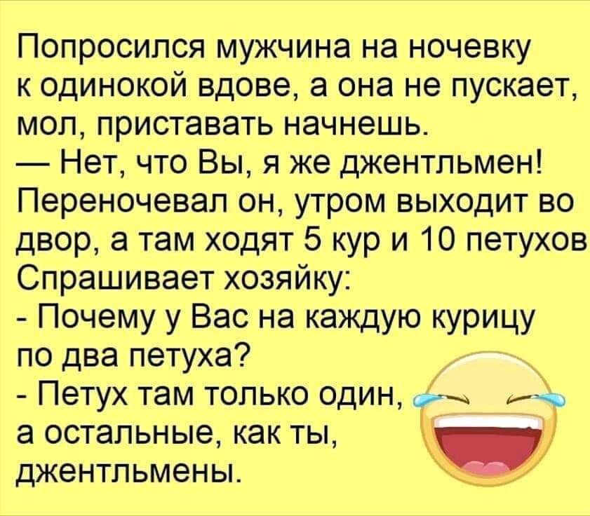 Попросипся мужчина на ночевку к одинокой вдове а она не пускает моп приставать начнешь Нет что Вы я же джентльмен Переночевап он утром выходит во двор а там ходят 5 кур и 10 петухов Спрашивает хозяйку Почему у Вас на каждую курицу по два петуха Петух там только ОДИН а остальные как ты джентльмены _