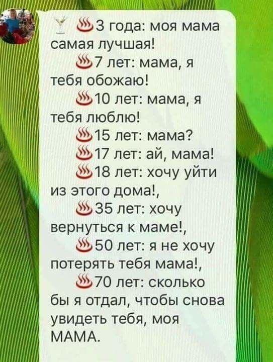 ш ЛУЩЦі_ 33 года моя мама самая лучшая 7 пет мама я тебя обожаю 10 лет мама я тебя люблю 15 лет мама 17 лет ай мама 18 пет хочу уйти из этого дома 35 лет хочу вернуться к маме 50 лет я не хочу потерять тебя мама 70 лет сколько бы я отдал чтобы снова увидеть тебя моя МАМА