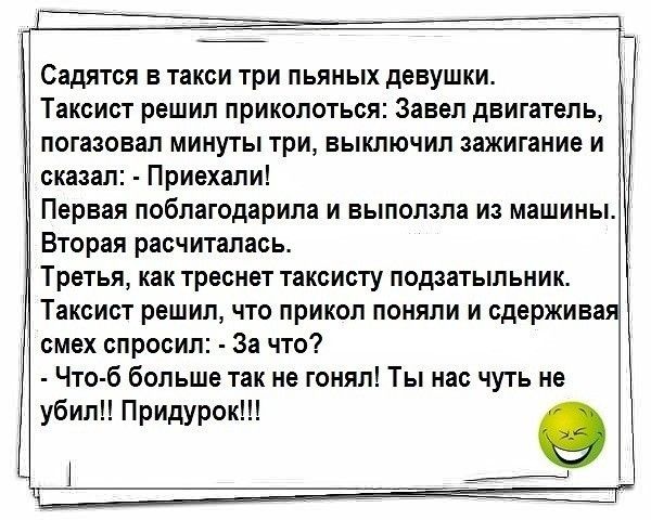 Садятся в такси три пьяных девушки Таксист решил приколоться Завел двигатель погазовал минуты три выключил зажигание и сказал Приехали Первая поблагодарила и выползла из машины Вторая расчиталась Третья как треснет таксисту подзатыльник Таксист решил что прикол поняли и сдержива смех спросил За что Что б больше так не гонял Ты нас чуть не убил Придурок О