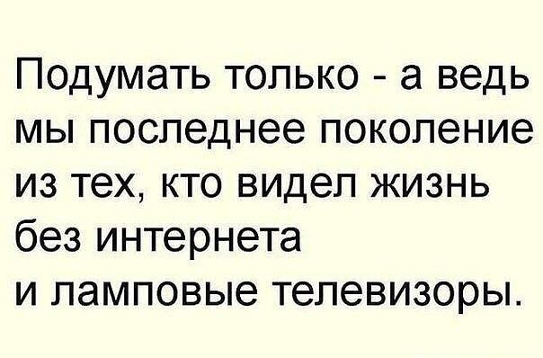 Подумать только а ведь мы последнее поколение из тех кто видел жизнь без интернета и ламповые телевизоры