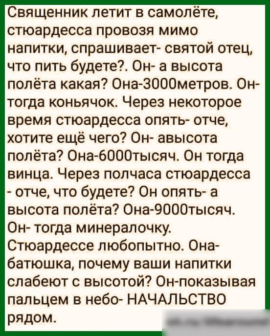 Священник летит в самолёте стюардесса провозя мимо напитки спрашивает святой отец что пить будете Он а высота полёта какая Она ЗОООметров Он тогда коньячок Через некоторое время стюардесса опять отче хотите ещё чего Он авысота полёта Она 6000тысяч Он тогда винца Через полчаса стюардесса отче что будете Он опять а высота полёта Она 9000тысяч Он тогда минералочку Стюардессе любопытно Она батюшка поч