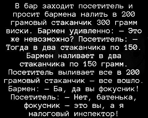 В бар заходит посетитель и просит бармена налить в 200 грамовый стаканчик 300 грамм виски Бармен удивленно Это же невозможно Посетитель Тогда в два стаканчика по 150 Бармен наливает в два стаканчика по 156 грамм Посетитель выпивает все в 206 ГРЭМОБЫЙ СТЕКЕНЧИК ВСЭ ВОШПО Бармен Ба да вы фокусник Посетитель Нет батенька фокусник это вы а я налоговый инспектор