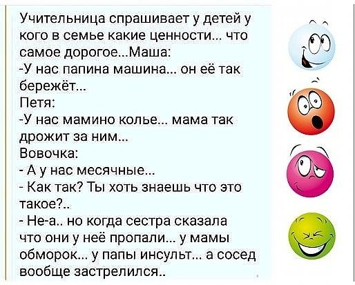 Учительница спрашивает у детей у кого в семье какие ценности что самое дорогоеМаша У нас папина машина он её так бережёт Петя У нас мамино колье мама так дрожит за ним Вовочка А у нас месячные Как так Ты хоть знаешь что это такое Не а но когда сестра сказала что они у неё пропали у мамы обморок у папы инсульт а сосед вообще застрелился Ь