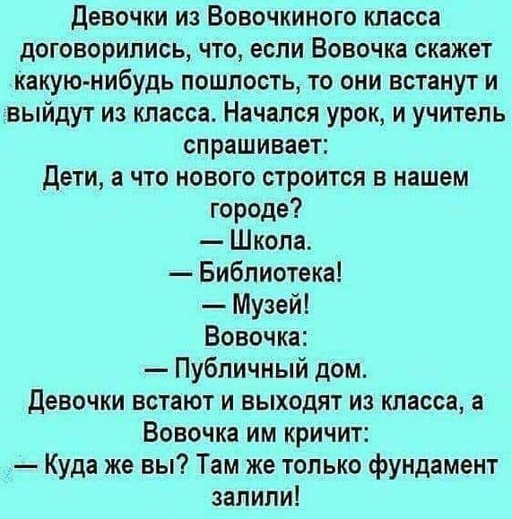 Девочки из Вовочкиного класса договорились что если Вовочка скажет какую нибудь пошлость то они встанут и выйдут из класса Начался урок и учитель спрашивает Дети а что нового строится в нашем городе Школа Библиотека Музей Вовочка Публичный дом девочки встают и выходят из класса а Вовочка им кричит _ Куда же вы Там же только фундамент залили