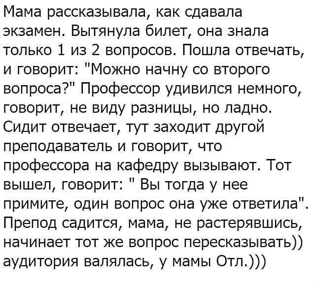 Мама рассказывала как сдавала экзамен Вытянула билет она знала только 1 из 2 вопросов Пошла отвечать и говорит Можно начну со второго вопроса Профессор удивился немного говорит не виду разницы но ладно Сидит отвечает тут заходит другой преподаватель и говорит что профессора на кафедру вызывают Тот вышел говорит Вы тогда у нее примите один вопрос она уже ответила Препод садится мама не растерявшись