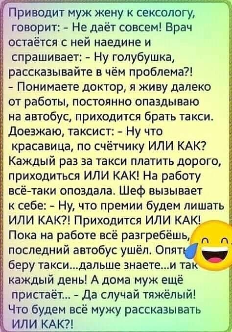 Приводит муж жену к сексологу говорит Не даёт совсем Врач остаётся с ней наедине и спрашивает Ну голубушка рассказывайте в чём проблема Понимаете доктор я живу далеко _ от работы постоянно опаздываю на автобус приходится брать такси доезжаю таксист Ну что красавица по счётчику ИЛИ КАК Каждый раз за такси платить дорого приходиться ИЛИ КАК На работу всё таки опоздала Шеф вызывает к себе Ну что прем