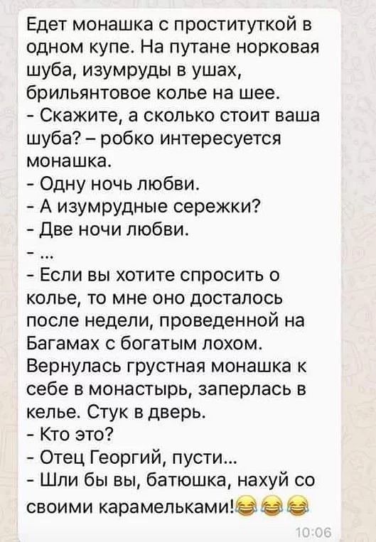 Едет монашка с проституткой в одном купе На путане норковая шуба изумруды в ушах брильянтовое колье на шее Скажите а сколько стоит ваша шуба робко интересуется монашка Одну ночь любви А изумрудные сережки Две ночи любви Если вы хотите спросить о колье то мне оно досталось после недели проведенной на Багамах с богатым лохом Вернулась грустная монашка к себе в монастырь заперлась в келье Стук в двер