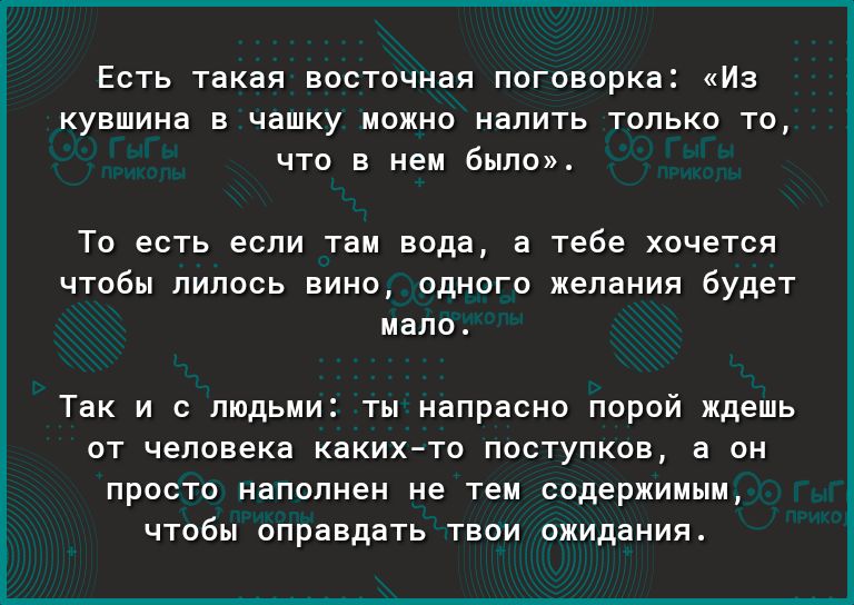 Есть такая восточная поговорка Из кувшина в чашку можно налить только то что в нем было ТО есть если там вода а Тебе хочется ЧТОбЫ ЛИЛОСЬ ВИНО ОДНОГО желания будет мало так И С ЛЮДЬМИ ТЫ напрасно ПОРОЙ ждешь ОТ человека каких то ПОСТУПКОВ а ОН ПРОСТО наполнен не тем СОДерЖИМЫМ ЧТОбЫ оправдать ТВОИ ожидания