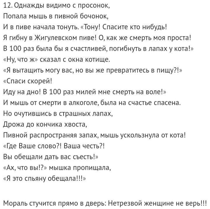 12 Однажды видимо с просонок Попала мышь в пивной бочонок И в пиве начала тонуть Тону Спасите кто нибудь Я гибну в Жигулевском пиве О как же смерть моя проста В 100 раз была бы я счастливей погибнуть в лапах у кота Ну что ж сказал с окна котище Я вытащить могу вас но вы же превратитесь в пищу Спаси скорей Иду на дно В 100 раз милей мне смерть на воле И мышь от смерти в алкоголе была на счастье спа