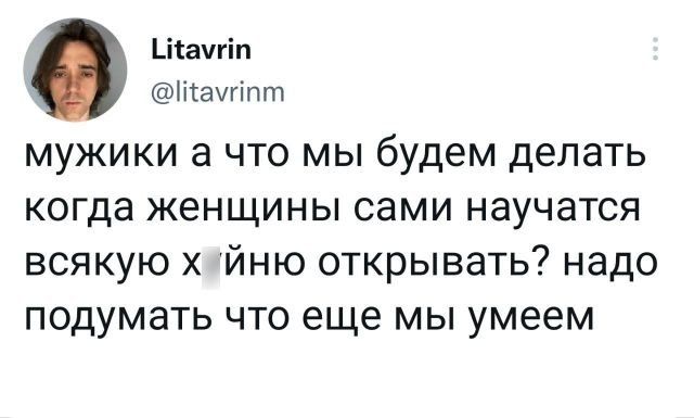 Ціачгіп Піачгітп мужики а что мы будем делать когда женщины сами научатся всякую йню открывать надо подумать что еще мы умеем