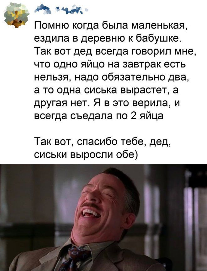 и Помню когда была маленькая ездила в деревню к бабушке Так вот дед всегда говорил мне что одно яйцо на завтрак есть нельзя надо обязательно два а то одна сиська вырастет а другая нет Я в это верила и всегда съедала по 2 яйца Так вот спасибо тебе дед сиськи выросли обе
