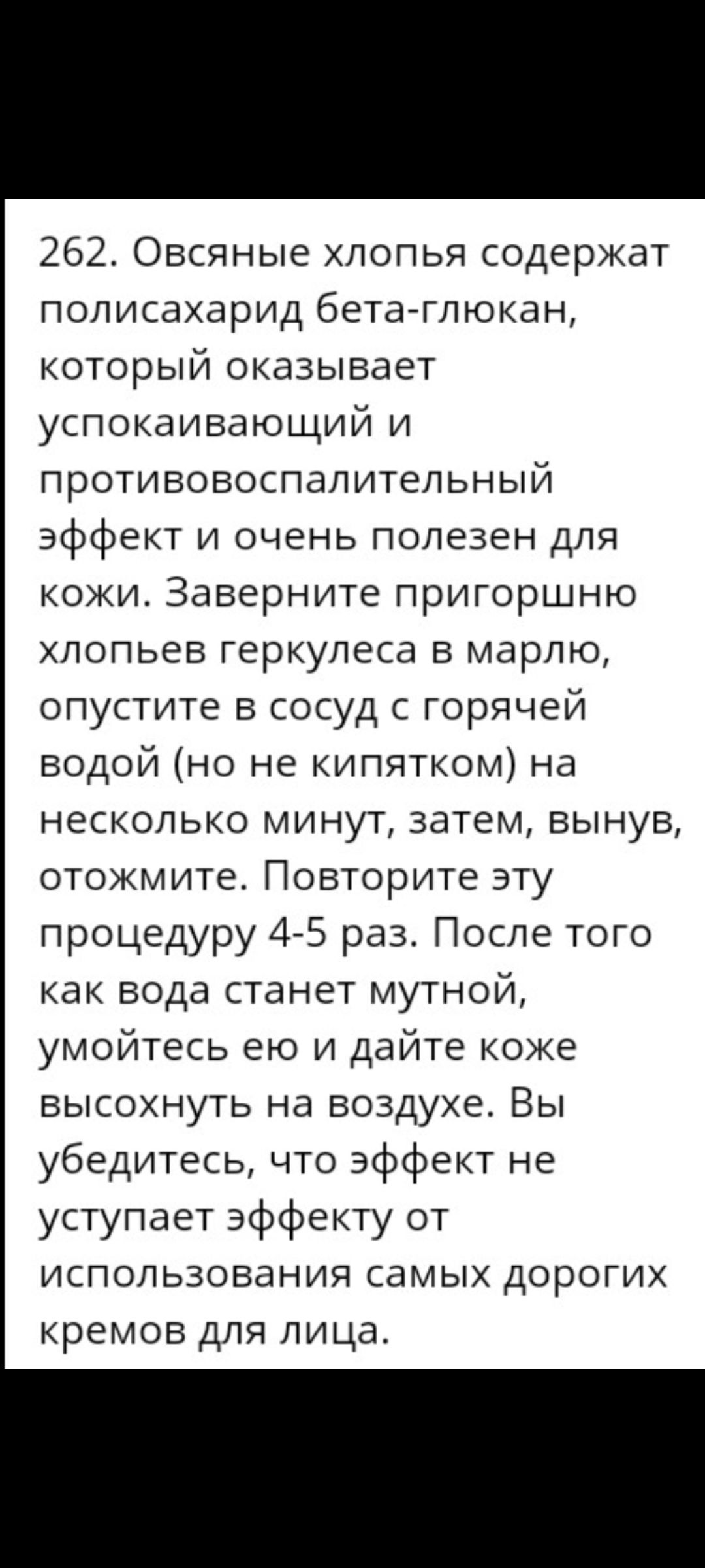 262 Овсяные хлопья содержат полисахарид бетаглюкан который оказывает успокаивающий и противовоспалительный эффект и очень полезен для кожи Заверните пригоршню хлопьев геркулеса в марлю опустите в сосуд с горячей водой но не кипятком на несколько минут затем вынув отожмите Повторите эту процедуру 4 5 раз После того как вода станет мутной умойтесь ею и дайте коке высохнуть на воздухе Вы убедитесь чт