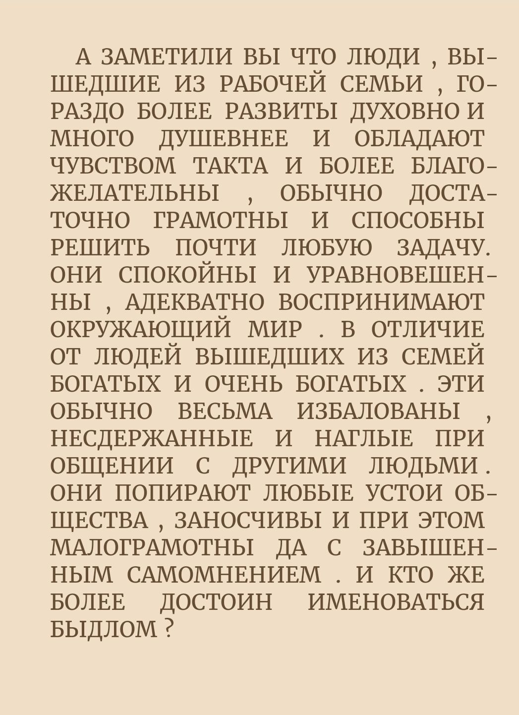 А ЗАМЕТИЛИ вы что люди вьъ ШЕДШИЕ из РАБОЧЕЙ свмьи го РАЗДО БОЛЕЕ РАЗБИТЫ духовнои много дУШЕВНЕЕ и ОБЛАДАЮТ чувством ТАКТА и БОЛЕЕ БЛАГО ЖЕЛАТЕЛЬНЫ овычно достд_ точно ГРАМОТНЫ и спосовны РЕШИТЬ почти лювую ЗАДАЧУ они спокойны и угАвноввшвш ны АдЕквАтно БОСПРИНИМАЮТ окружмощий мир в отличив от людвй вышвдших из СЕМЕЙ БОГАТЫХ и ОЧЕнь БОГАТЫХ эти овычно ВЕСЬМА ИЗБАЛОВАНЫ НЕСДЕРЖАННЫЕ и НАГПЫЕ при О