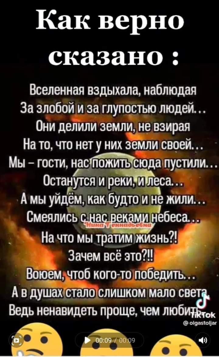 Как верно сказано Вселенная вздыхала наблюдая За злобой и за глупостью людей Они делили земли не взирая На то что нету них земли своей Мы гости наогща пустили Останутся и реки и леса А мы уйдём как будто и нЕ жили Смеялись а е небесаш На что мы тратимпиизнь Зачем всё это Водоем чтоб кого то победить А в душахшталшслишиом мало св Ведь ненавидеть проще чем люб нтв пои по ш и 1ч_