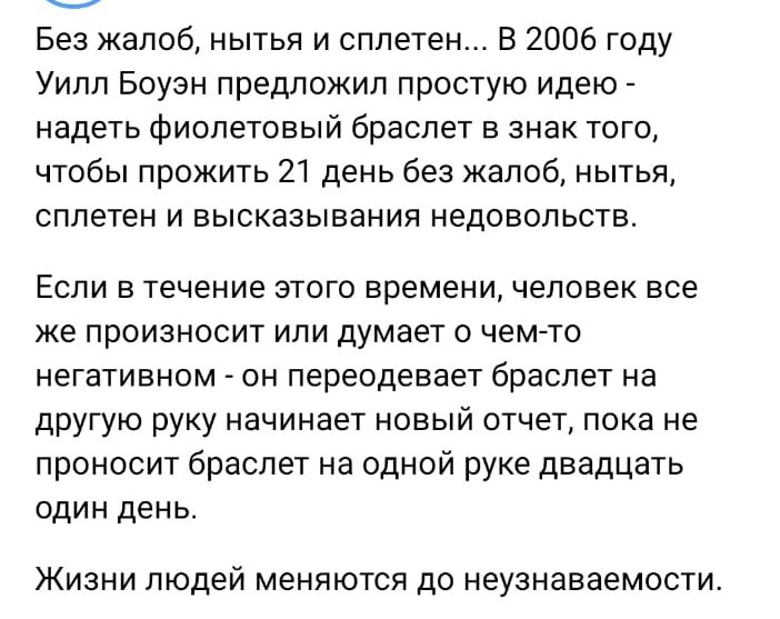 Без жалоб нытья и сплетен В 2006 году Уилл Боузн предложил простую идею надеть фиолетовый браслет в знак того чтобы прожить 21 день без жалоб нытья сплетен и высказывания недовольств Если в течение этого времени человек все же произносит или думает о чемто негативном он переодевает браслет на другую руку начинает новый отчет пока не проносит браслет на одной руке двадцать один день Жизни людей мен