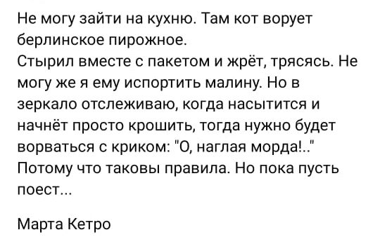 Не могу зайти на кухню Там кот ворует берлинское пирожное Стырил вместе с пакетом и жрёт трясясь Не могу же я ему испортить малину Но в ЗЕРКЭЛО ОТСПЕЖИЕЭЮ когда насытится И начнёт просто крошить тогда нужно будет ворваться с криком О наглая мордва ПОТОМУ ЧТО ТВКОЕЫ ПРВВИПЗ НО ПОКЗ ПУСТЬ повет Марта Кетро